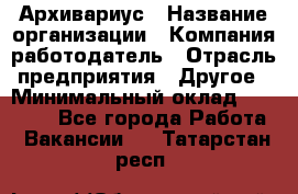 Архивариус › Название организации ­ Компания-работодатель › Отрасль предприятия ­ Другое › Минимальный оклад ­ 18 000 - Все города Работа » Вакансии   . Татарстан респ.